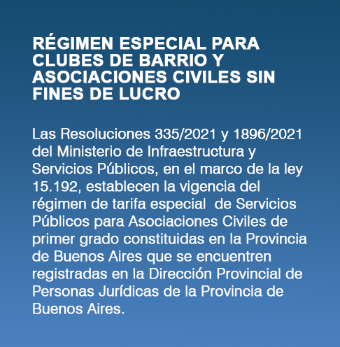 RÉGIMEN ESPECIAL PARA CLUBES DE BARRIO Y ASOCIACIONES CIVILES SIN FINES DE LUCRO. 
						Las resoluciones 335/2021 y 1896/2021 del Ministerio de Infraestructura y Servicios Públicos, en el marco de la ley 15.192, 
						establecen la vigencia del régimen de tarifa especial de Servicios Públicos para Asociaciones Civiles de primer grado constituidas en la provincia
						de Buenos Aires que se encuentren registradas en la Dirección Provincial de Personas Jurídicas de la Provincia de Buenos Aires.